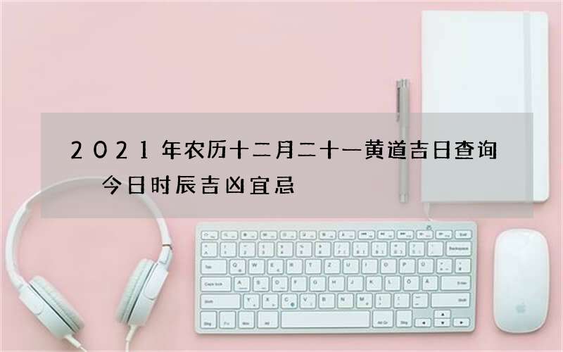 2021年农历十二月二十一黄道吉日查询 今日时辰吉凶宜忌